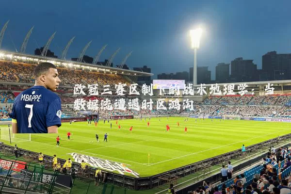 欧冠三赛区制下的战术地理学:当数据流遭遇时区鸿沟